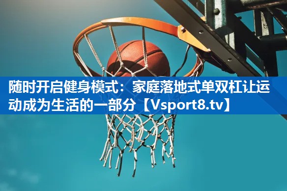 随时开启健身模式：家庭落地式单双杠让运动成为生活的一部分