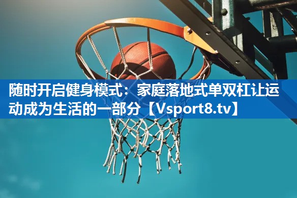 随时开启健身模式:家庭落地式单双杠让运动成为生活的一部分 随时开启健身模式:家庭落地式单双杠让运动成为生活的一部分