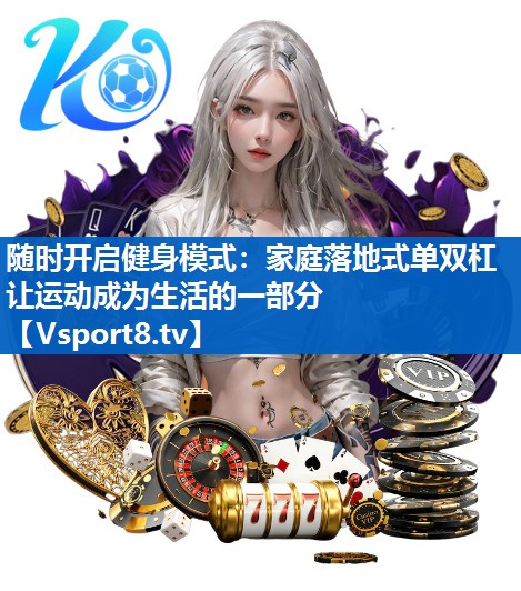 随时开启健身模式:家庭落地式单双杠让运动成为生活的一部分 随时开启健身模式:家庭落地式单双杠让运动成为生活的一部分