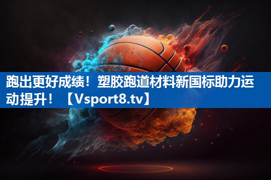 跑出更好成绩！塑胶跑道材料新国标助力运动提升！