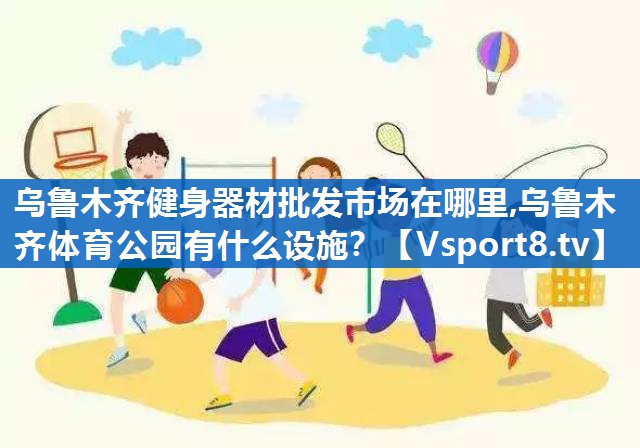 乌鲁木齐健身器材批发市场在哪里,乌鲁木齐体育公园有什么设施？