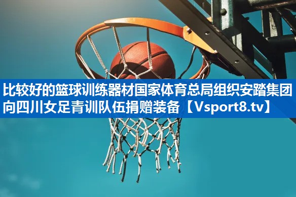 比较好的篮球训练器材国家体育总局组织安踏集团向四川女足青训队伍捐赠装备